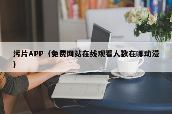 污片APP（免费网站在线观看人数在哪动漫）