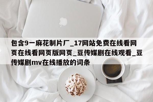 包含9一麻花制片厂_17网站免费在线看网页在线看网页版网页_豆传媒剧在线观看_豆传媒剧mv在线播放的词条