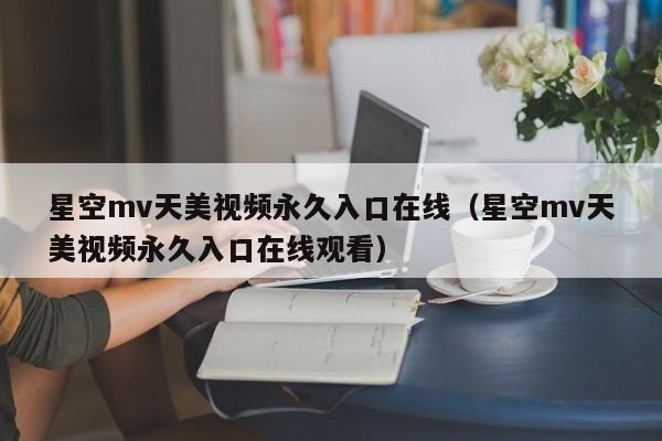 星空mv天美视频永久入口在线（星空mv天美视频永久入口在线观看）